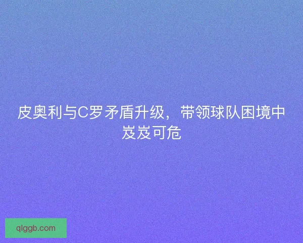 皮奥利与C罗矛盾升级，带领球队困境中岌岌可危