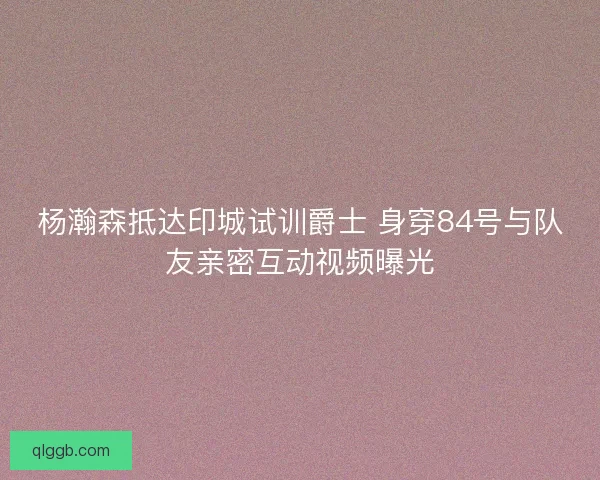 杨瀚森抵达印城试训爵士 身穿84号与队友亲密互动视频曝光