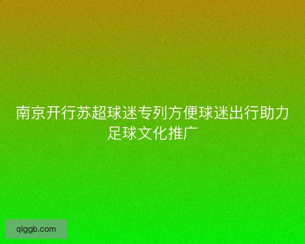 南京开行苏超球迷专列方便球迷出行助力足球文化推广