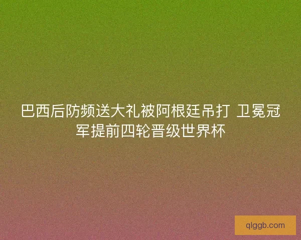 巴西后防频送大礼被阿根廷吊打 卫冕冠军提前四轮晋级世界杯