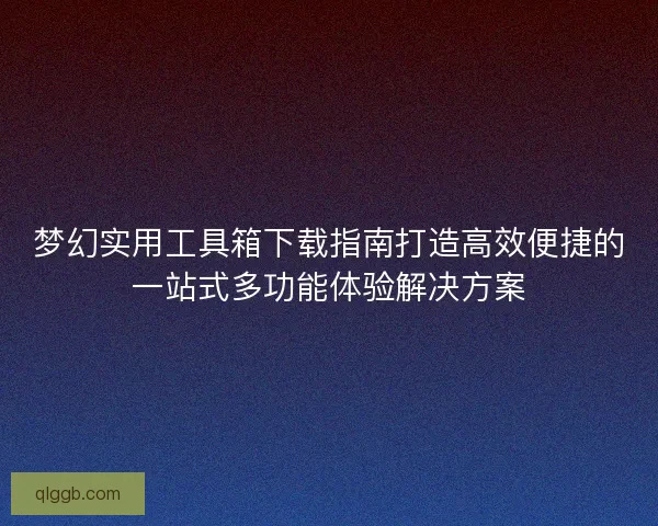 梦幻实用工具箱下载指南打造高效便捷的一站式多功能体验解决方案