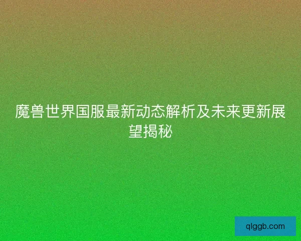 魔兽世界国服最新动态解析及未来更新展望揭秘