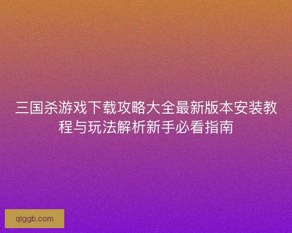 三国杀游戏下载攻略大全最新版本安装教程与玩法解析新手必看指南