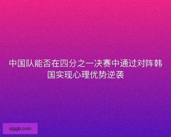 中国队能否在四分之一决赛中通过对阵韩国实现心理优势逆袭