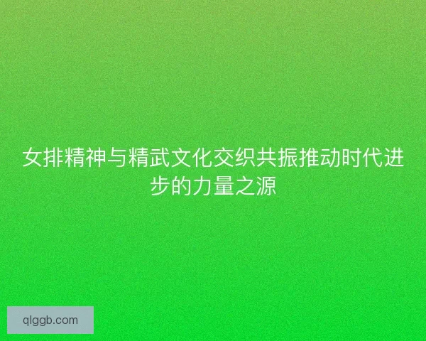 女排精神与精武文化交织共振推动时代进步的力量之源