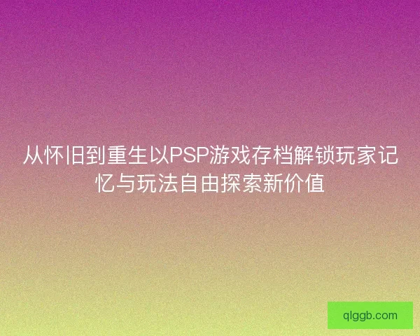 从怀旧到重生以PSP游戏存档解锁玩家记忆与玩法自由探索新价值
