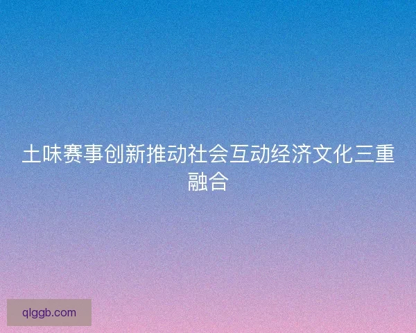 土味赛事创新推动社会互动经济文化三重融合 土味赛事创新推动社会互动经济文化三重融合