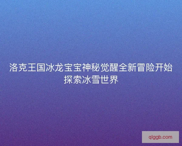 洛克王国冰龙宝宝神秘觉醒全新冒险开始探索冰雪世界
