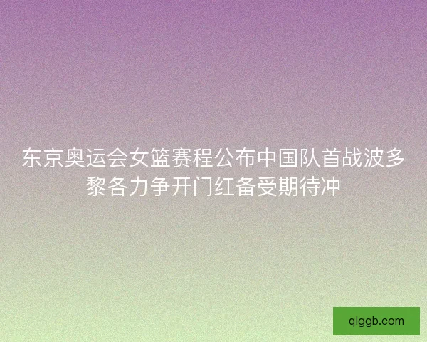 东京奥运会女篮赛程公布中国队首战波多黎各力争开门红备受期待冲