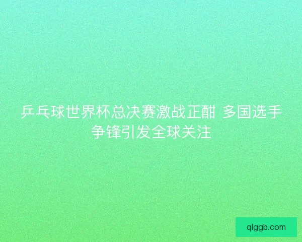 乒乓球世界杯总决赛激战正酣 多国选手争锋引发全球关注 乒乓球世界杯总决赛激战正酣 多国选手争锋引发全球关注