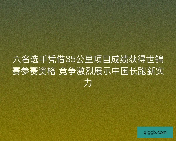 六名选手凭借35公里项目成绩获得世锦赛参赛资格 竞争激烈展示中国长跑新实力