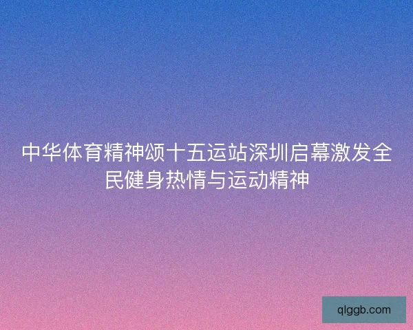 中华体育精神颂十五运站深圳启幕激发全民健身热情与运动精神