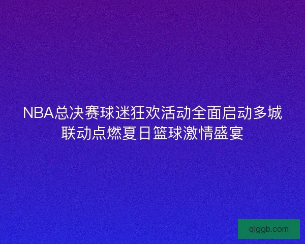 NBA总决赛球迷狂欢活动全面启动多城联动点燃夏日篮球激情盛宴