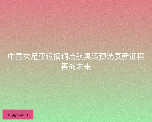中国女足亚运摘铜启航奥运预选赛新征程再战未来