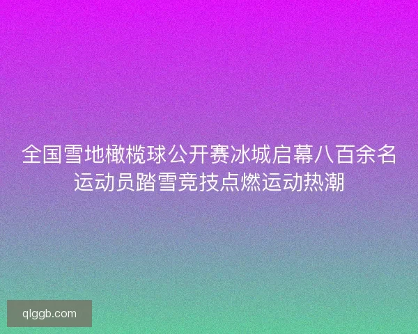全国雪地橄榄球公开赛冰城启幕八百余名运动员踏雪竞技点燃运动热潮