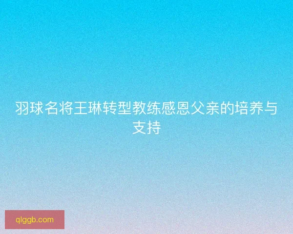 羽球名将王琳转型教练感恩父亲的培养与支持 羽球名将王琳转型教练感恩父亲的培养与支持