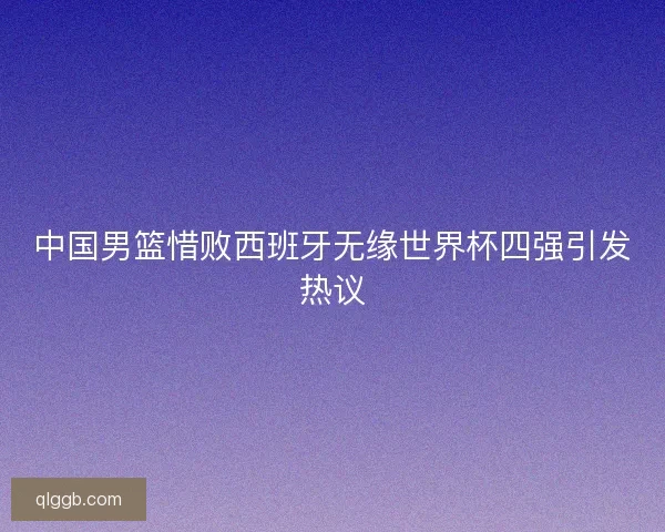 中国男篮惜败西班牙无缘世界杯四强引发热议 中国男篮惜败西班牙无缘世界杯四强引发热议