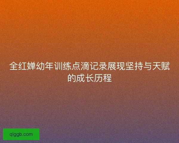 全红婵幼年训练点滴记录展现坚持与天赋的成长历程 全红婵幼年训练点滴记录展现坚持与天赋的成长历程