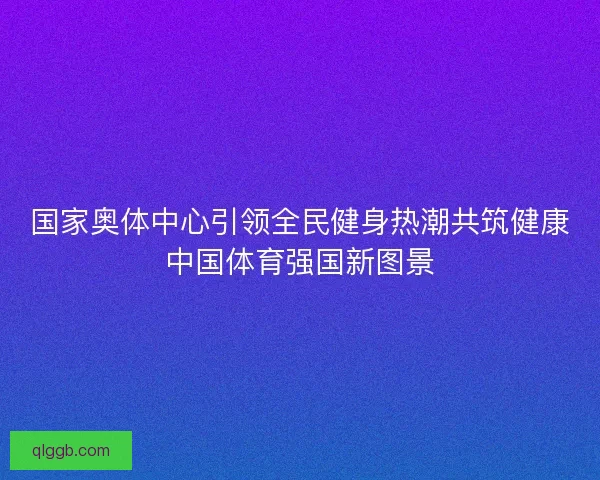 国家奥体中心引领全民健身热潮共筑健康中国体育强国新图景