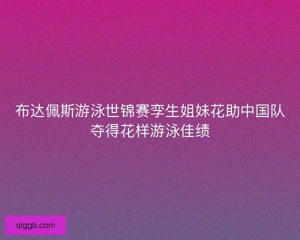 布达佩斯游泳世锦赛孪生姐妹花助中国队夺得花样游泳佳绩 布达佩斯游泳世锦赛孪生姐妹花助中国队夺得花样游泳佳绩