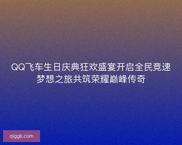 QQ飞车生日庆典狂欢盛宴开启全民竞速梦想之旅共筑荣耀巅峰传奇