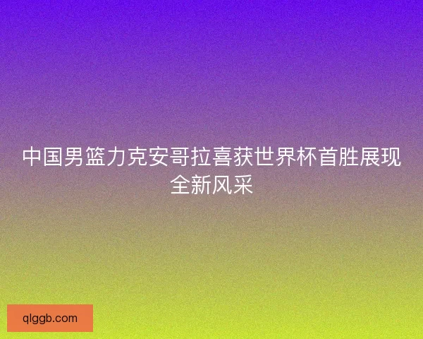 中国男篮力克安哥拉喜获世界杯首胜展现全新风采