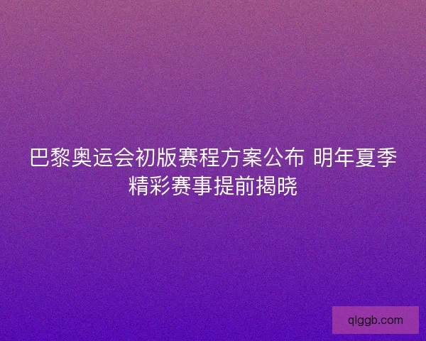 巴黎奥运会初版赛程方案公布 明年夏季精彩赛事提前揭晓