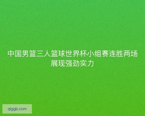 中国男篮三人篮球世界杯小组赛连胜两场展现强劲实力